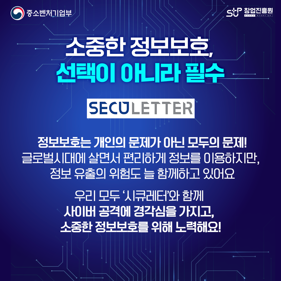 중소벤처기업부 로고, 창업진흥원 로고,

소중한 정보보호, 선택이 아니라 필수 SECULETTER. 정보보호는 개인의 문제가 아닌 모두의 문제! 글로벌시대에 살면서 편리하게 정보를 이용하지만, 정보 유출의 위험도 늘 함께하고 있어요. 우리 모두'시큐레터'와 함께 사이버 공격에 경각심을 가지고, 소중한 정보보호를 위해 노력해요!