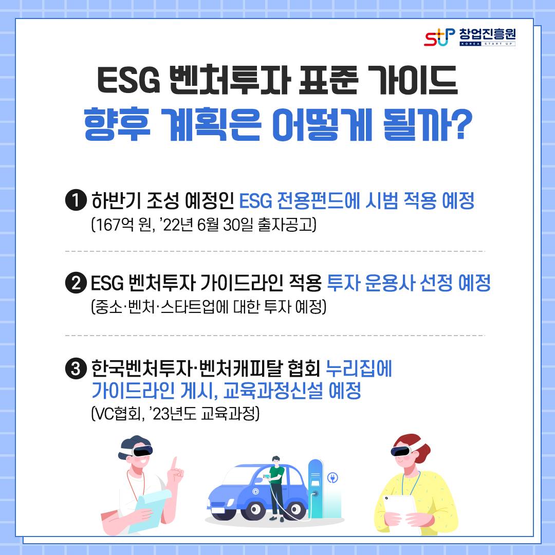 ESG 벤처투자 표준 가이드 향후 계획은 어떻게 될까? 1. 하반기 조성 예정인 ESG 전용펀드에 시범 적용 예정(167억 원, '22년 6월 30일 출자공고) 2.ESG 벤처투자 가이드라인 적용 투자 운용사 선정 예정(중소·벤처·스타트업에 대한 투자 예정) 3.한국벤처투자·벤처캐피탈 협회 누리집에 가이드라인 게시, 교육과정신설 예정(VC협회, '23년도 교육과정)