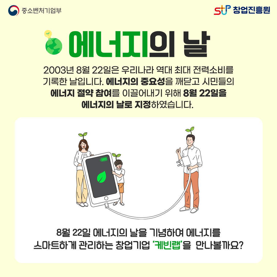 에너지의 날. 2003년 8월 22일은 우리나라 역대 최대 전력소비를 기록한 날입니다. 에너지의 중요성을 깨닫고 시민들의 에너지 절약 참여를 이끌어내기 위해 8월 22일을 에너지의 날로 지정하였습니다. 8월 22일 에너지의 날을 기념하여 에너지를 스마트하게 관리하는 창업기업 '케빈랩'을 만나볼까요?