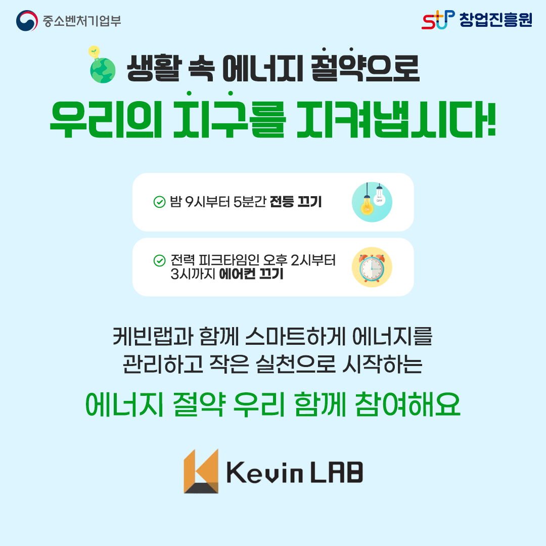 생활 속 에너지 절약으로 우리의 지구를 지켜냅시다! -밤
 9시부터 5분간 전등 끄기. -전력 피크타임인 오후 2시부터 3시까지 에어컨 끄기. 케빈랩과 함께 스마트하게 에너지를 관리하고 작은 실천으로 시작하는 에너지 절약 우리 함께 참여해요. Kevin LAB