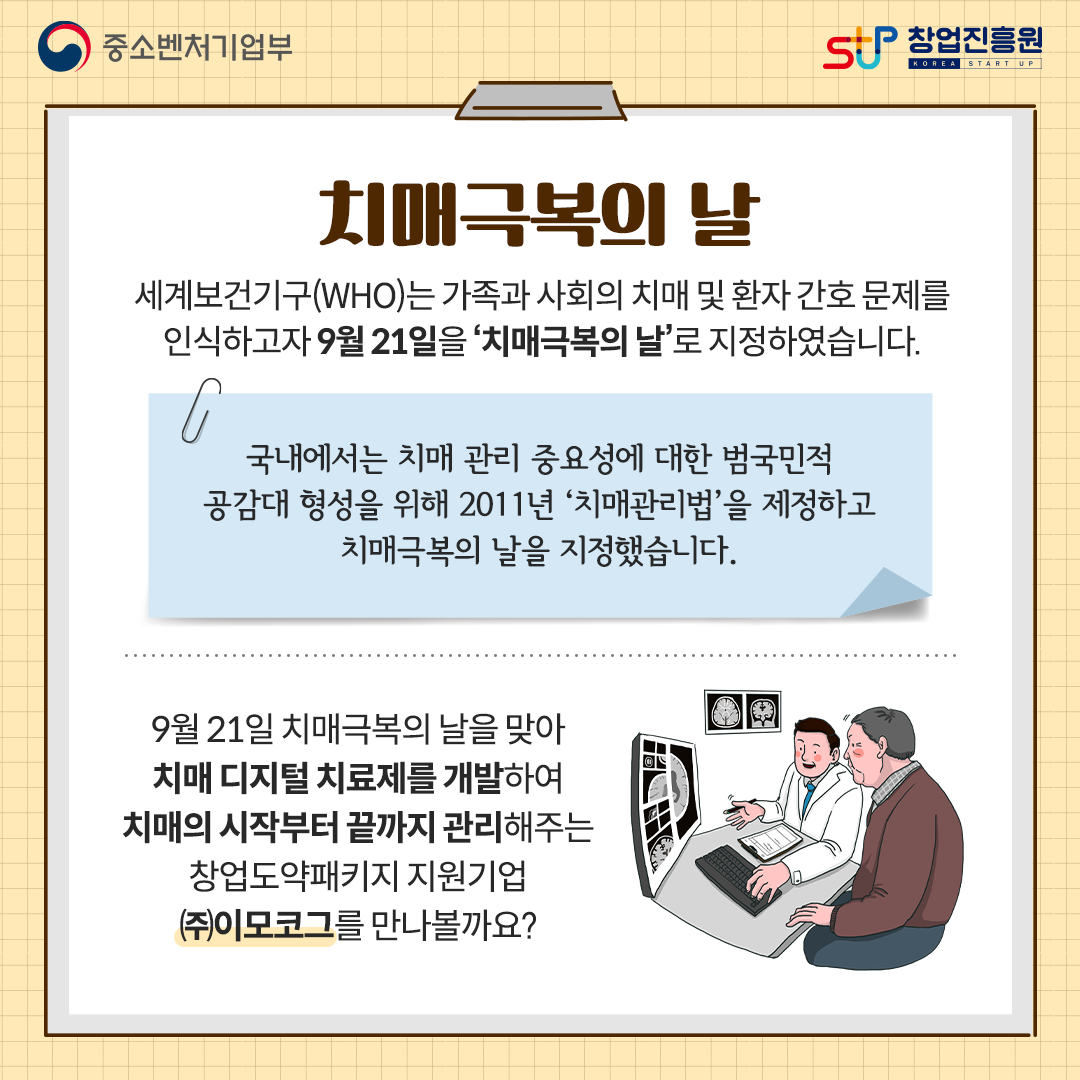 치매극복의 날. 세계보건기구(WHO)는 가족과 사회의 치매 및 환자 간호 문제를 인식하고자 9월 21일을 치매극복의 날로 지정하였습니다. 국내에서는 치매 관리 중요성에 대한 범국민적 공감대 형성을 위해 2011년 치매관리법을 제정하고 치매극복의 날을 지정했습니다. 9월 21일 치매극복의 날을 맞아 치매 디지털 치료제를 개발하여 치매의 시작부터 끝까지 관리해주는 창업도약패키지 지원기업 (주)이모코그를 만나볼까요?