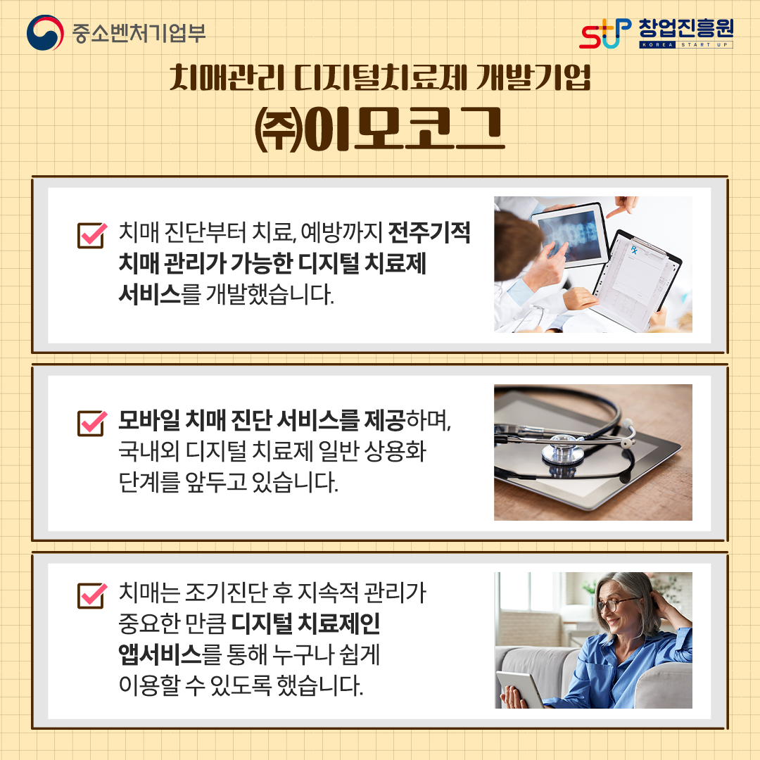 치매관리 디지털치료제 개발기업 (주)이모코그. - 치매 진단부터 치료, 예방까지 전주기적 치매 관리가 가능한 디지털 치료제 서비스를 개발했습니다. - 모바일 치매 진단 서비스를 제공하며, 국내외 디지털 치료제 일반 상용화 단계를 압두고 있습니다. - 치매는 조기진단 후 지속적 관리가 중요한 만큼 디지털 치료제인 앱서비스를 통해 누구나 쉽게 이용할 수 있도록 했습니다.