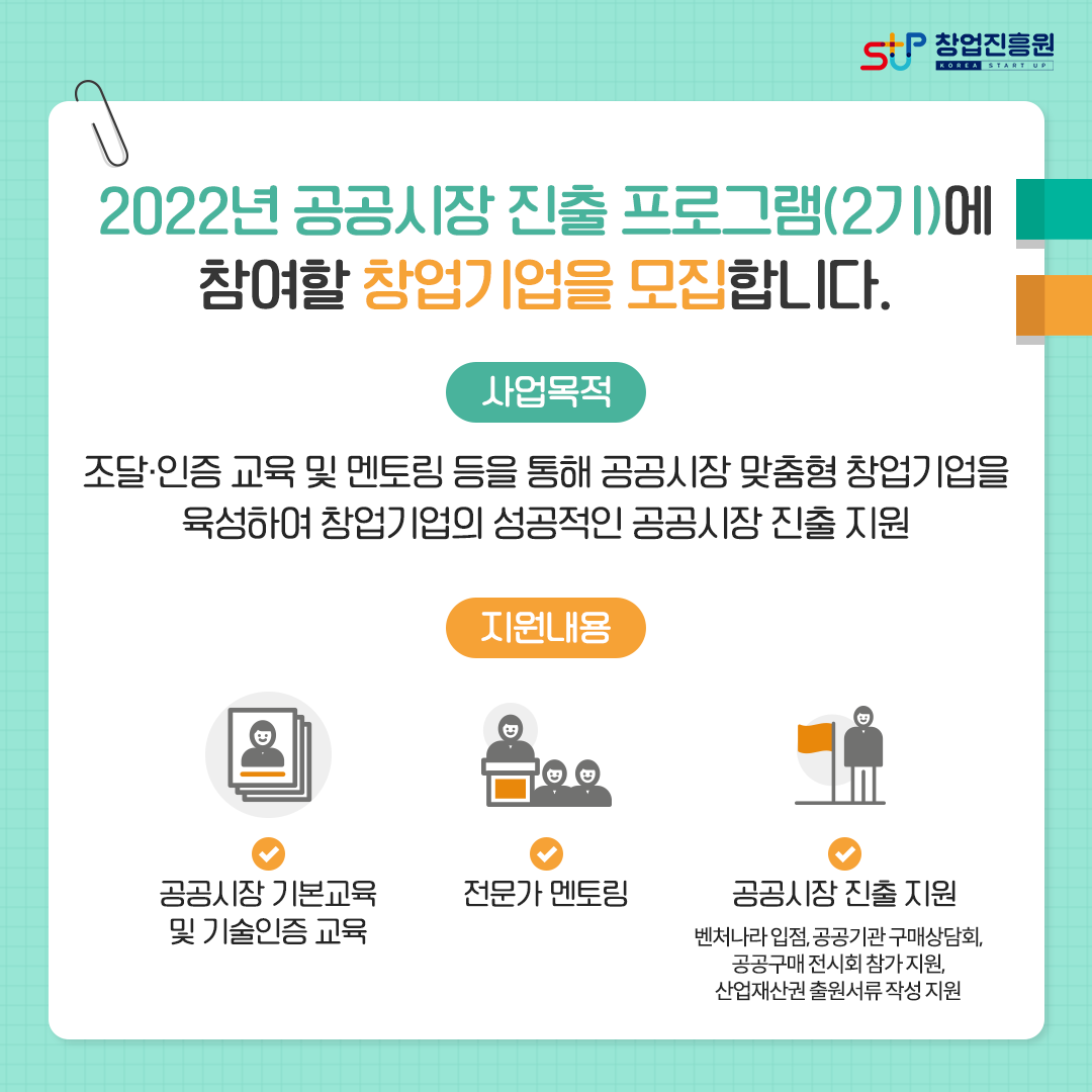 2022년 공공시장 진출 프로그램(2기)에 참여할 창업기업을 모집합니다. 사업목적 : 조달·인증 교육 및 멘토링 등을 통해 공공시장 맞춤형 창업기업을 육성하여 창업기업의 성공적인 공공시장 진출 지원. 지원내용 : - 공공시장 기본교육 및 기술인증 교육, - 전문가 멘토링, - 공공시장 진출 지원 : 벤처나라 입점, 공공기관 구매상담회, 공공구매 전시회 참가 지원, 산업재산권 출원서류 작성 지원