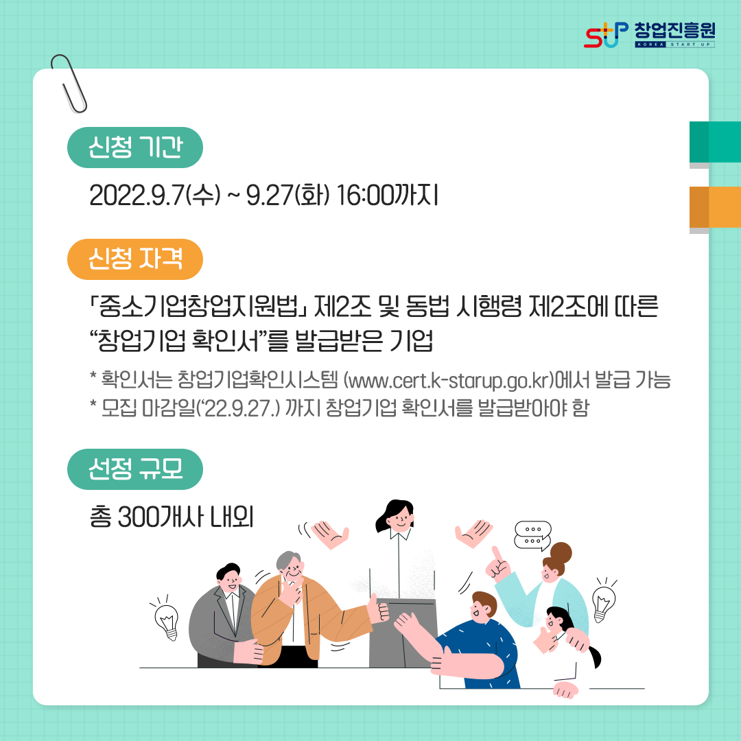 신청기간 : 2022.9.7(수)~9.27(화) 16:00까지. 신청자격 : 「중소기업창업지원법」 제2조 및 동법 시행령 제2조에 따른 창업기업 확인서를 발급받은 기업 *확인서는 창업기업확인시스템(www.cert.k-startup.go.kr)에서 발급 가능 * 모집 마감일(22.9.27)까지 창업기업 확인서를 발급받아야 함. 선정규모 : 총 300개사 내외