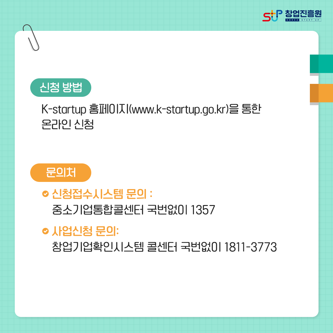신청방법 : K-startup 홈페이지(www.k-startup.go.kr)을 통한 온라인 신청. 문의처 : - 신청접수시스템 문의 : 중소기업통합콜센터 국번없이 1357, - 사업신청 문의 : 창업기업확인시스템 콜센터 국번없이 1811-3773