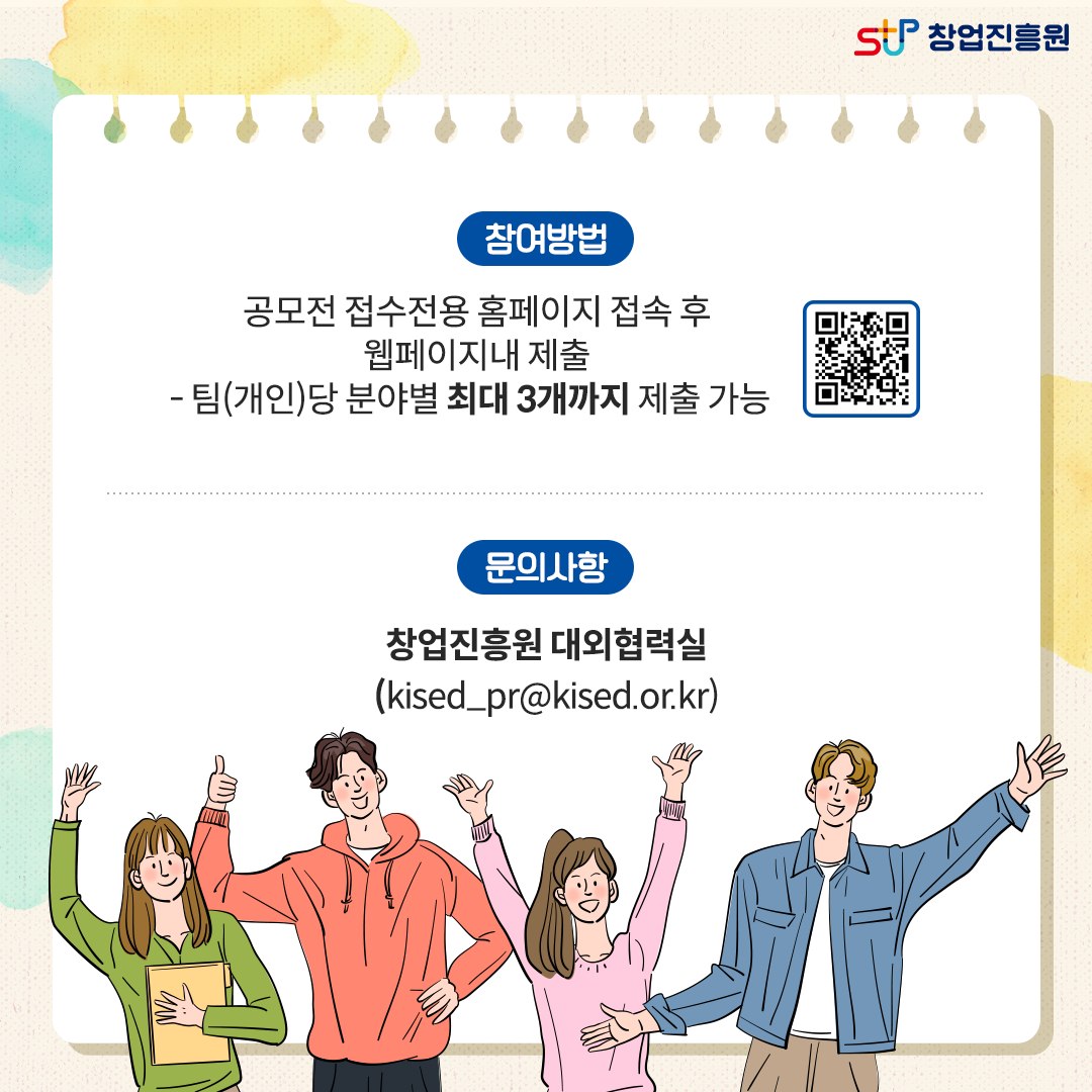 참여방법 : 공모전 접수전용 홈페이지 접속 후 웹페이지 내 제출 -팀(개인)당 분야별 최대 3개까지 제출 가능 / 문의사항 : 창업진흥원 대외협력실(kised_pr@kised.or.kr)