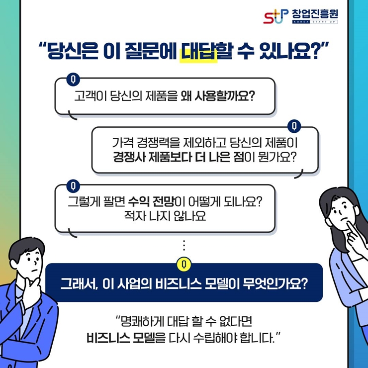 창업진흥원 로고,
당신은 이 질문에 대답할 수 있나요?
고객이 당신의 제품을 왜 사용할까요?
가격 경쟁력을 제외하고 당신의 제품이 경쟁사 제품보다 더 나은 점이 뭔가요?
그렇게 팔면 수익 전망이 어떻게 디나요? 적자 나지 않나요
그래서, 이 사업의 비즈니스 모델이 무엇인가요?
명쾌하게 대답할 수 없다면
비즈니스 모델을 다시 수립해야 합니다.