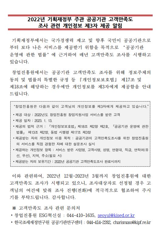 2022년 기획재정부 주관 공공기관 고객만족도 조사 관련 개인정보 제3자 제공 알림
기획재정부에서는 국가경쟁력 제고 및 향후 국민이 공공기관으로부터 보다 나은 서비스를
제공받기 위함을 모적으로 [공공기관 운영에 관한 법률]에 근거하여 매년 고객만족도
조사를 시행하고 있습니다.
창업진흥원에서는 공공기관 고객만족도 조사를 위해 정보주체의 동의 및 법률의 특별한 규정
등 [개인정보보호법] 제17조 및 제18조에 해당하는 경우에만 개인정보를 제3자에게
제공함을 안내드립니다.
□창업진흥원은 다음과 같이 고객님의 개인정보를 제3자에게 제공하고 있습니다.
⊙제공 대상 : 2022년도 창업진흥원 창업지원사업 서비스를 받은 고객
⊙제공 일자 : 2023.1.13
⊙제공의 법적 근거 : [개인정보보호법] 제18조 제2항 제2호, [공공기관 운영에 관한 법률]
 제13조 제2항, 동법 시행령 제17조 제3항
⊙제공받는 자의 개인정보 이용 목적 : 공공기관의 고객만족도조사를 위한 창업진흥원의 서비스를
직접 경험한 자에 대한 설문조사 실시
⊙제공하는 개인정보 항목 : 서비스 받은 사업명, 고객사명, 성명, 연령대, 직급, 연락처(유선, 무선),
지역, 주소(필요 시)
⊙제공받는 자의 보유기간 : 2022년 공공기관 고객만족도조사 완료 시까지
이와 관련하여, 2022년 12월 ~ 2023년 3월까지 창업진흥원에 대한 고객만족도 조사가 
시행되고 있으니, 조사대상자로 선정될 경우 고객님의 여건에 맞춰 조사 진행(전화)에 적극적으로
협조하여 주시기를 부탁드립니다. 감사합니다.
*고객만족도 조사 관련 문의처
- 창업진흥원 ESG 혁신실 : 044-410-1635, seoyul@kised.or.kr
- 한국조세재정연구원 공공기관연구센터 : 044-414-2282, charismaso@kipf.re.kr