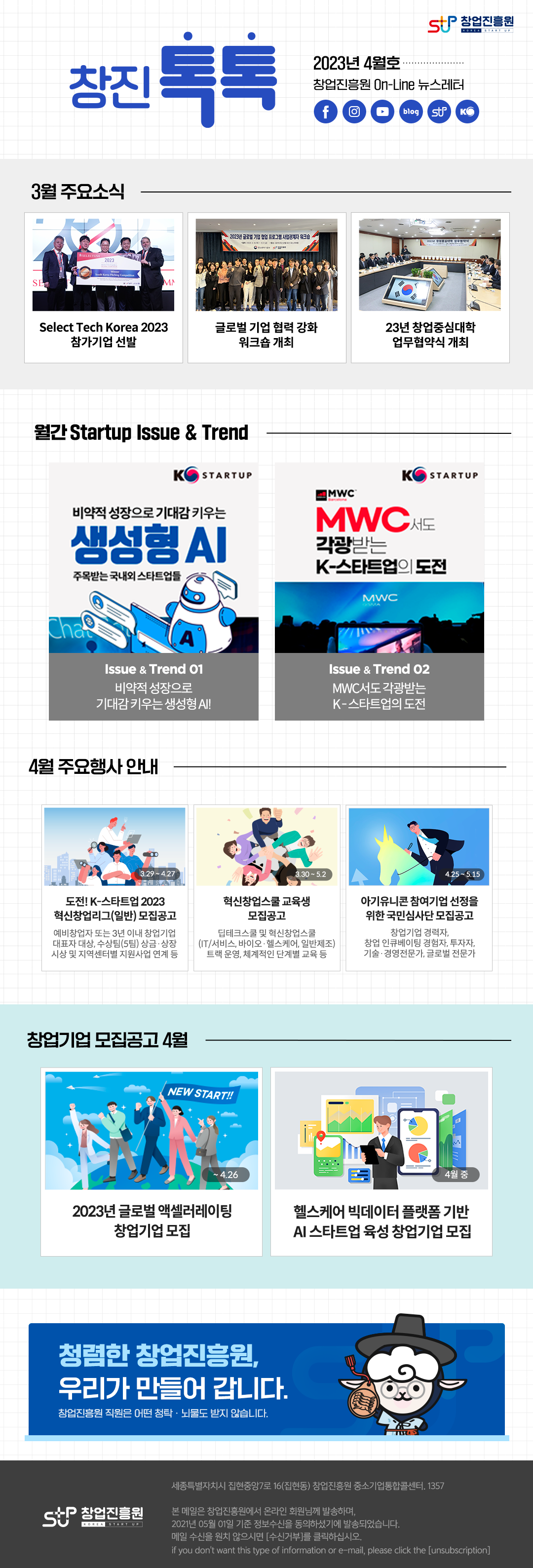 창업진흥원 로고,
창진톡톡
2023년 4월호
창업진흥원 On-Line 뉴스레터
1. 3월 주요소식
 - Select Tech Korea 2023 참가기업 선발
 - 글로벌 기업 협력 강화 워크숍 개최
 - 23년 창업중심대학 업무협약식 개최
2. 월간 Startup Issue & Trend
 - 비약적 성장으로 기대감 키우는 생성형 AI. 주목받는 국내외 스타트업들
 - MVC서도 각광받는 K-스타트업의 도전
3. 4월 주요행사 안내
 - 도전 K-스타트업 2023 혁신창업리그(일반) 모집공고. 예비창업자 또는 3년 이내 창업기업 대표자 수상, 수상팀(5팀) 상금, 상장 시상 및 지역센터별 지원사업 연계 등
 - 혁신창업스쿨 교육생 모집공고. 딥테크스쿨 및 혁신창업스쿨 (IT/서비스, 바이오.헬스케어, 일반제조) 트랙 운영, 체계적인 단계별 교육 등
 - 아기유니콘 참여기업 선정을 위한 국민심사단 모집공고. 창업기업 경력자, 창업 인큐베이팅 경험자, 투자자, 기술.경영전문가, 글로벌 전문가
4. 창업기업 모집공고 4월
 - 2023년 글로벌 액셀러레이팅 참여기업 모집
 - 헬스케어 빅데이터 플랫폼 기반 AI 스타트업 육성 참여기업 모집

청렴한 창업진흥원, 우리가 만들어 갑니다.
창업진흥원 직원은 어떤 청탁.뇌물도 받지 않습니다.
,창업진흥원 로고
세종특별자치시 집현중앙7로 16(집현동) 창업진흥원 중소기업통합콜센터, 1357

본 메일은 창업진흥원에서 온라인 회원님께 발송하며, 2021년 05월 01일 기준 정보수신을 동의하셨기에 발송되었습니다.
메일수신을 원치 않으시면 (수신거부)를 클릭하십시오.
If you don't want this type of information or e-mail, please click the (unsubion)