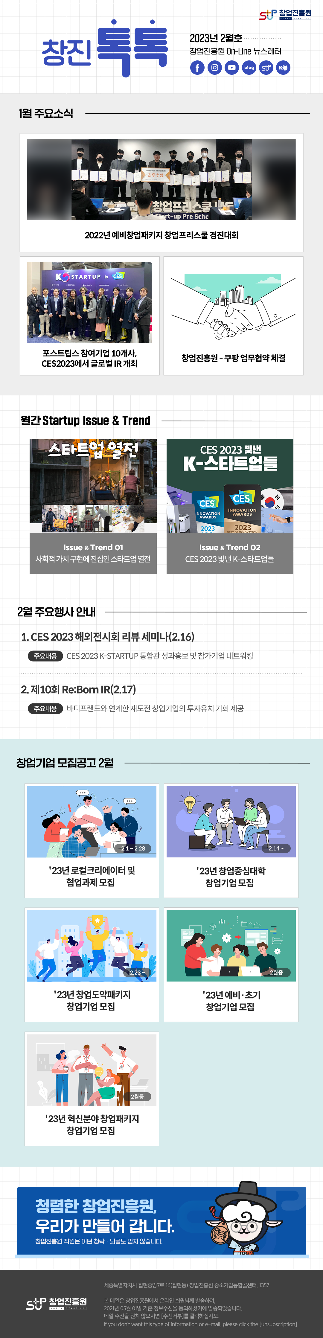 창업진흥원 로고,
창진톡톡
2023년 2월호
창업진흥원 On-Line 뉴스레터
1. 1월 주요소식
 - 2022년 예비창업패키지 창업프리스쿨 경진대회
 - 포스트팁스 참여기업 10개사, CES2023에서 글로벌IR 개최
 - 창업진흥원-쿠팡 업무협약 체결
2. 월간 Startup Issue & Trend
 - 스타트업 열전. 사회적가치 구현에 진심인 스타트업 열전
 - CES 2023 빛낸 K-스타트업들
3. 2월 주요행사 안내
 - CES 2023 해외전시회 리뷰 세미타(2.16)
   주요내용 : CES 2023 K-STARTUP 통합관 성과홍보 및 참가기업 네트워킹
 - 제10회 Re:Born IR(2.17)
   주요내용 : 바디프랜드와 연계한 재도전 창업기업의 투자유치 기회 제공
4. 창업기업 모집공고 2월
 - 23년 로컬크리에이터 및 협업과제 모집
 - 23년 창업중심대학 창업기업 모집
 - 23년 창업도약패키지 창업기업 모집
 - 23년 예비.초기 창업기업 모집
 - 23년 혁신분야 창업패키지 창업기업 모집

청렴한 창업진흥원, 우리가 만들어 갑니다.
창업진흥원 직원은 어떤 청탁.뇌물도 받지 않습니다.
,창업진흥원 로고
세종특별자치시 집현중앙7로 16(집현동) 창업진흥원 중소기업통합콜센터, 1357

본 메일은 창업진흥원에서 온라인 회원님께 발송하며, 2021년 05월 01일 기준 정보수신을 동의하셨기에 발송되었습니다.
메일수신을 원치 않으시면 (수신거부)를 클릭하십시오.
If you don't want this type of information or e-mail, please click the (unsubion)