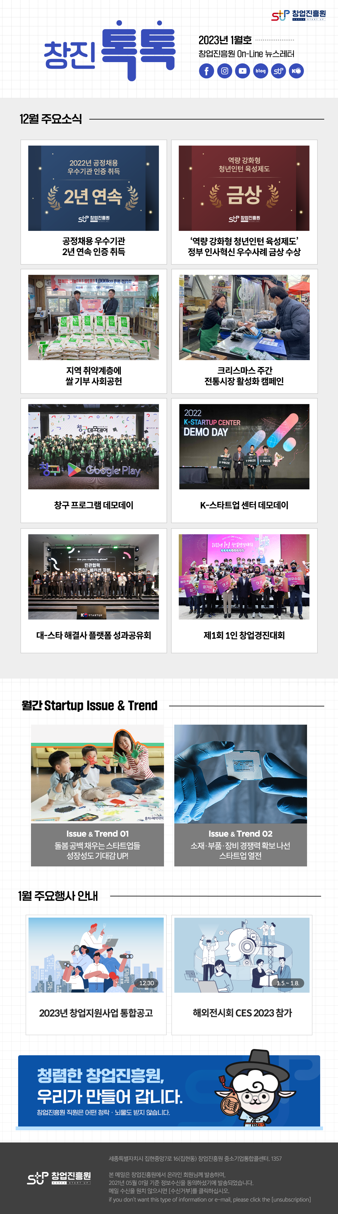 창업진흥원 로고,
창진톡톡
2023년 1월호
창업진흥원 On-Line 뉴스레터
1. 12월 주요소식
 - 2022년 공정채용 우수기관 인증 취득
 - 역량 강화형 청년인턴 육성제도 금상 수상
 - 지역 취약계층에 쌀 기부 사회공헌
 - 크리스마스 주간 전통시장 활성화 캠페인
 - 창구 프로그램 데모데이
 - K-스타트업 센터 데모데이
 - 대-스타 해결사 플랫폼 성과공유회
 - 제1회 1인 창업경진대회
2. 월간 Startup Issue & Trend
 - 돌봄 공백 채우는 스타트업들 성장성도 기대감 UP
 - 소재.부품.장비 경쟁력 확보 나선 스타트업 열전
3. 1월 주요행사 안내
 - 2023년 창업지원사업 통합공고
 - 해외전시회 CES 2023 참가

청렴한 창업진흥원, 우리가 만들어 갑니다.
창업진흥원 직원은 어떤 청탁.뇌물도 받지 않습니다.
,창업진흥원 로고
세종특별자치시 집현중앙7로 16(집현동) 창업진흥원 중소기업통합콜센터, 1357

본 메일은 창업진흥원에서 온라인 회원님께 발송하며, 2021년 05월 01일 기준 정보수신을 동의하셨기에 발송되었습니다.
메일수신을 원치 않으시면 (수신거부)를 클릭하십시오.
If you don't want this type of information or e-mail, please click the (unsubion)
