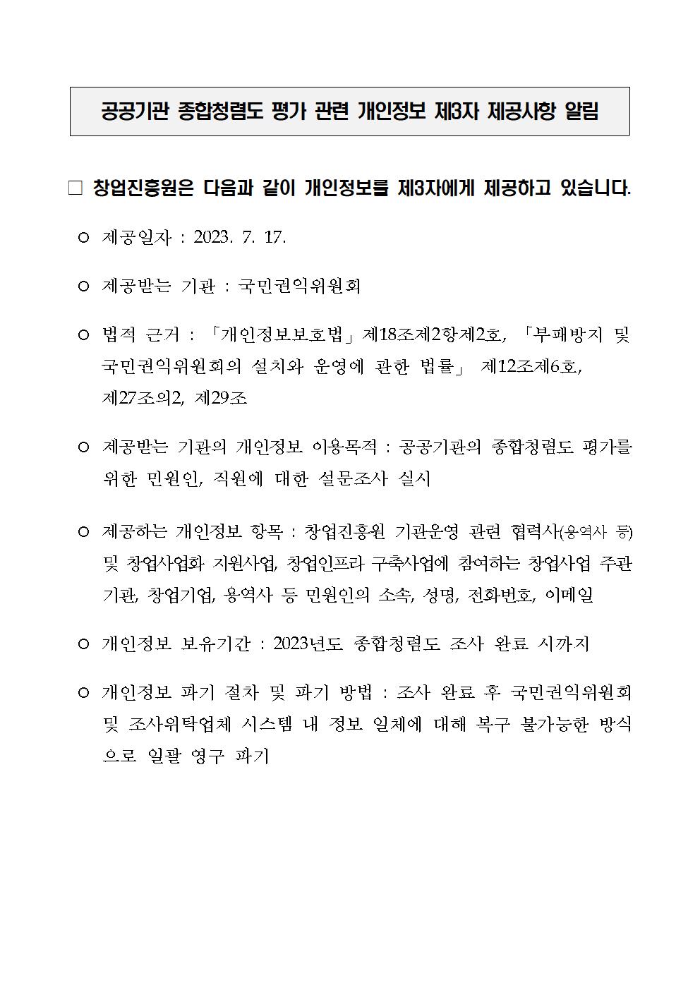 공공기관 종합청렴도 평가 관련 개인정보 제3자 제공사항 알림
□창업진흥원은 다음과 같이 개인정보를 제3자에게 제공하고 있습니다.
⊙제공일자 : 2023.7.17
⊙제공받는 기관 : 국민권익위원회
⊙법적 근거 : [개인정보보호법] 제18조 제2항 제2호, [부패방지 및 국민권익위원회의 설치와 
운영에 관한 법률] 제12조 제6호, 제27조의 2, 제29조
⊙제공받는 기관의 개인정보 이용목적 : 공공기관의 종합청렴도 평가를 위한 민원인, 직원에 대한 설문조사 실시
⊙제공하는 개인정보 항목 : 창업진흥원 기관운영 관련 협력사(용역사 등) 및 창업사업화 지원사업, 창업인프라
구축사업에 참여하는 창업사업 주관 기관, 창업기업, 용역사 등 민원인의 소속, 성명, 전화번호, 이메일
⊙개인정보 보유기간 : 2023년도 종합청렴도 조사 완료 시까지
⊙개인정보 파기 절차 및 파기 방법 : 조사 완료 후 국민권익위원회 및 조사위탁업체 시스템 내 정보 일체에
대해 복구 불가능한 방식으로 일괄 영구 파기