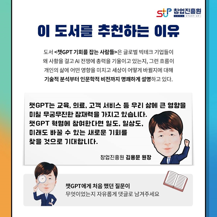 창업진흥원 로고,
이 도서를 추천하는 이유
도서 챗GPT 기회를 잡는 사람들은 글로벌 빅테크 기업들이
왜 사활을 걸고 AI 전쟁에 총력을 기울이고 있는지, 그런 흐름이
개인의 삶에 어떤 영향을 미치고 세상이 어떻게 바뀔지에 대해
기술적 분석부터 인문학적 비전까지 명쾌하게 설명하고 있다.
챗GPT는 교육, 의료, 고객 서비스 등 우리 삶에 큰 영향을
미칠 무궁무진한 잠재력을 가지고 있습니다.
챗GPT 혁명에 참여한다면 일도, 일상도,
미래도 바꿀 수 있는 새로운 기회를
찾을 것으로 기대합니다.
창업진흥원 김용문 원장.
챗GPT에게 처음 했던 질문이 무었이었는지 자유롭게 댓글로 남겨주세요