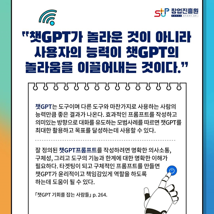 창업진흥원 로고,
챗GPT가 놀라운 것이 아니라
사용자의 능력이 챗GPT의
놀라움을 이끌어내는 것이다.
챗GPT는 도구이며 다른 도구와 마찬가지로 사용하는 사람의
능력만큼 좋은 결과가 나온다. 효과적인 프롬프트를 작성하고
의미있는 방향으로 대화를 유도하는 모범사례를 따르면 챗GPT를
최대한 활용하고 목표를 달성하는데 사용할 수 있다.
잘 정의된 챗GPT프롬프트를 작성하려면 명확한 의사소통,
구체성, 그리고 도구의 기능과 한계에 대한 명확한 이해가
필요하다. 타겟팅이 되고 구체적인 프롬프트를 만들면
챗GPT가 윤리적이고 책임감있게 역할을 하도록
하는데 도움이 될 수 있다.
챗GPT 기회를 잡는 사람들 p.264