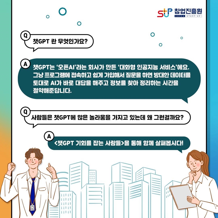 창업진흥원 로고,
챗GPT 란 무엇인가요?
챗GPT는 오픈AI라는 회사가 만든 대화형 인공지능 서비스에요.
그냥 프로그램에 접속하고 쉽게 가입해서 질문을 하면 방대한 데이터를
토대로 AI가 바로 대답을 해주고 정보를 찾아 정리하는 시간을 절약해준답니다.
사람들은 챗GPT에 많은 놀라움을 가지고 있는데 왜 그런걸까요?
챗GPT 기회를 잡는 사람들을 통해 함께 살펴봅시다!