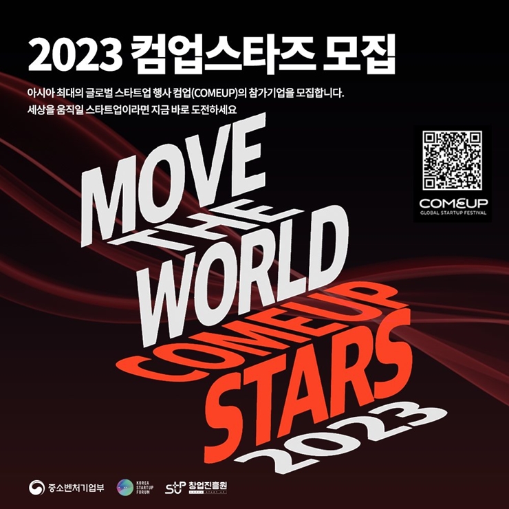 2023 컴업스타트 모집
아시아 최대의 글로벌 스타트업 행사 컴업(COMEUP)의 참가기업을 모집합니다.
세상을 움직일 스타트업이라면 지금 바로 도전하세요.

COMEUP QR코드

MOVE THE WORLD COMEUP STARS 2023
중소벤처기업부 로고, Korea Startup Forum 로고, 창업진흥원 로고
