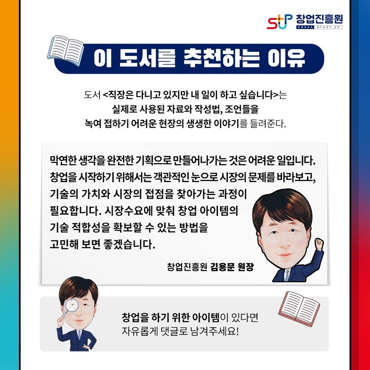 창업진흥원 로고,
이 도서를 추천하는 이유
도서 직장은 다니고 있지만 내 일이 하고 싶습니다는 
실제로 사용된 자료와 작성법, 조언들을
녹여 접하기 어려운 현장의 생생한 이야기를 들려준다.
막연한 생각을 완전한 기획으로 만들어 나가는 것은 어려운 일입니다.
창업을 시작하기 위해서는 객관적인 눈으로 시장의 문제를 바라보고,
기술의 가치와 시장의 접점을 찾아가는 과정이
필요합니다. 시장수요에 맞춰 창업 아이템의 
기술 적합성을 확보할 수 있는 방법을
고민해 보면 좋겠습니다.
창업진흥원 김용문 원장
창업을 하기 위한 아이템이 있다며 자유롭게 댓글로 남겨주세요