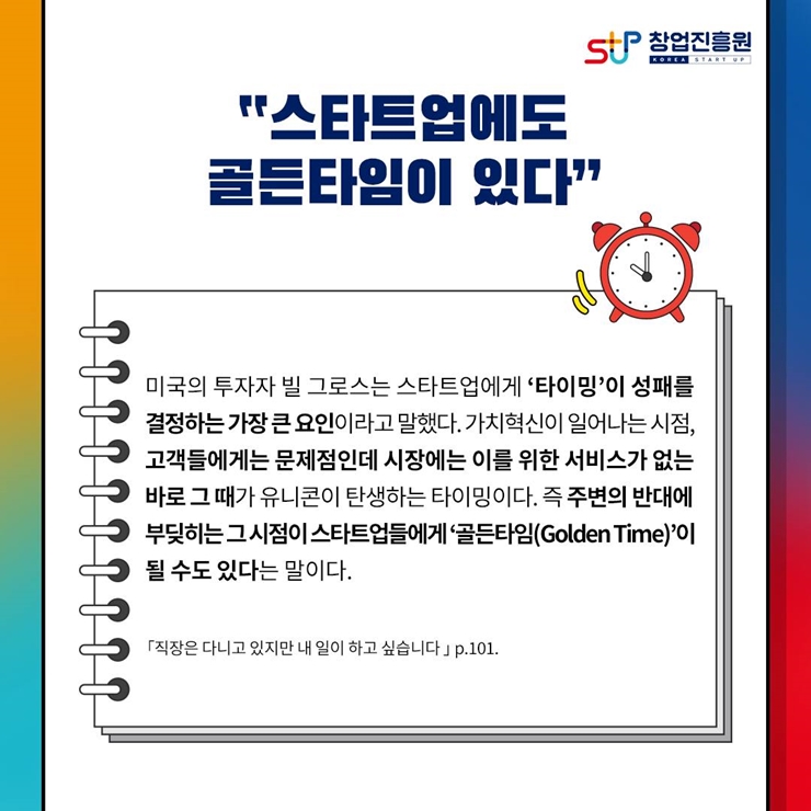 창업진흥원 로고,
스타트업에도 골든 타임이 있다
미국의 투자자 빌 그로스는 스타트업에게 타이밍이 성패를 
결정하는 가장 큰 요인이라고 말했다. 가치혁신이 일어나는 시점,
고객들에게는 문제점인데 시장에는 이를 위한 서비스가 없는
바로 그 때가 유니콘이 탄생하는 타이밍이다. 즉 주변의 반대에
부딪히는 그 시점이 스타트업들에게 골든타임(Golden Time)이
될 수도 있다는 말이다.
직장은 다니고 있지만 내 일이 하고 싶습니다. p.101