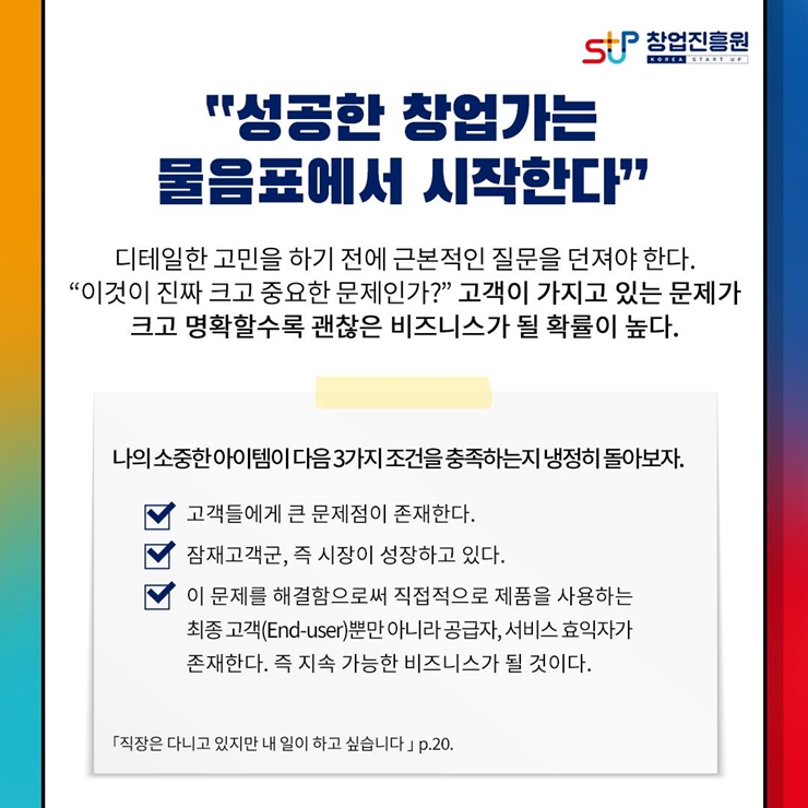 창업진흥원 로고,
성공한 창업가는 물음표에서 시작한다
디테일한 고민을 하기 전에 근본적인 질문을 던져야 한다
이것이 진짜 크고 중요한 문제인가? 고객이 가지고 있는 문제가
크고 명화할 수록 괜찮은 비즈니스가 될 확률이 높다.
나의 소중한 아이템이 다음 3가지 조건을 충족하는지 냉정히 돌아보자.
1.고객들에게 큰 문제점이 존재한다.
2.잠재고객군, 즉 시장이 성장하고 있다.
3.이 문제를 해결함으로써 직접적으로 제품을 사용하는
최종 고객(End-use)뿐만 아니라 공급자, 서비스 효익자가
존재한다. 즉 지속 가능한 비즈니스가 될 것이다.
직장은 다니고 있지만 내 일이 하고 싶습니다.p.20