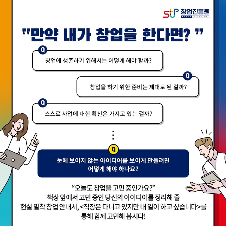 창업진흥원 로고, 
만약 내가 창업을 한다면?
창업에 생존하기 위해서는 어떻게 해야 할까?
창업을 하기 위한 준비는 제대로 된 걸까?
스스로 사업에 대한 확신은 가지고 있는 걸까?
눈에 보이지 않는 아이디어를 보이게 만들려면
어떻게 해야 하나요?
오늘도 창업을 고민중인가요?
책상 앞에서 고민 중인 당신의 아이디어를 정리해 줄
현실 밀착 창업 안내서, 직장은 다니고 있지만 내 일이 하고 싶습니다.를 통해
함께 고민해 봅시다!