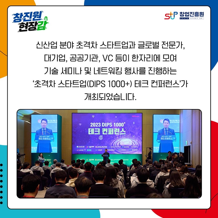 창진원 현장감
창업진흥원
신선압 분야 초격차 스타트업과 글로벌 전문가,
대기업, 공공기관, VC 등이 한자리에 모여
기술 세미나 및 네트워킹 행사를 진행하는
[초격차 스타트업(DIPS 1000+) 테크 컨퍼런스]가 개최되었습니다.