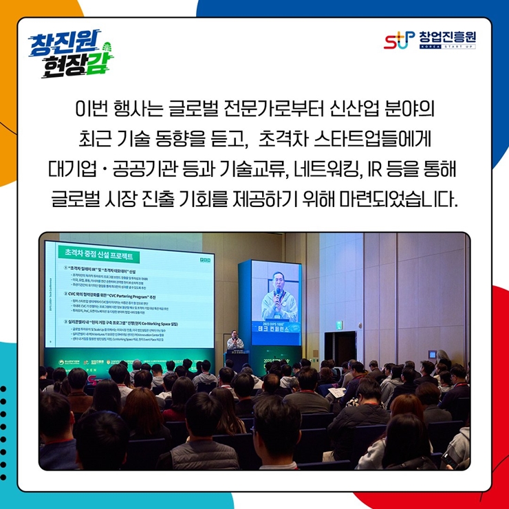 창진원 현장감
창업진흥원
이번 행사는 글로벌 전문가로부터 신산업 분야의
최근 기술 동향을 듣고, 초격차 스타트업들에게
대기업.공공기관 등과 기술교류, 네트워킹, IR 등을 통해
글로벌 시장 진출 기회를 제공하기 위해 마련되었습니다.