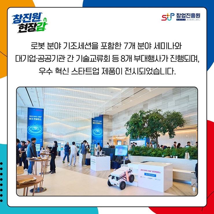 창진원 현장감
창업진흥원
로봇 분야 기조세션을 포함한 7개 분야 세미나와
대기업.공공기관 간 기술교류회 등 8개 부대행사가 진행되며,
우수 혁신 스타트업 제품이 전시되었습니다.