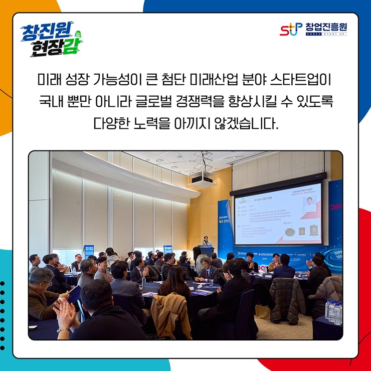 창진원 현장감
창업진흥원
미래 성장 가능성이 큰 첨단 미래산업 분야 스타트업이
국내 뿐만 아니라 글로벌 경쟁력을 향상시킬 수 있도록
다양한 노력을 아끼지 않겠습니다.
