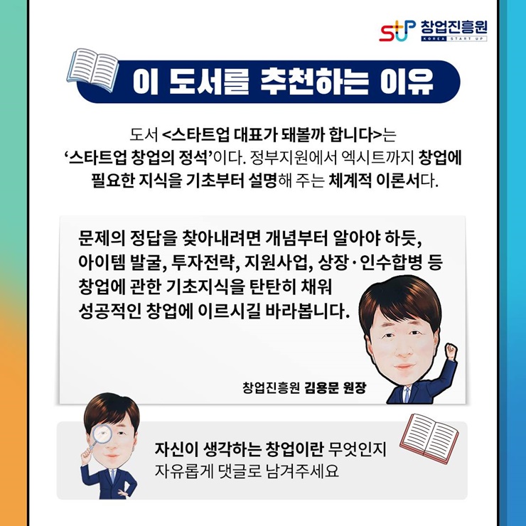 창업진흥원
이 도서를 추천하는 이유
도서 [스타트업 대표가 돼볼까 합니다] 는 스타트업 창업의 정석이다. 
정부지원에서 엑시트까지 창업에 필요한 지식을 기초부터 설명해 주는 체계적 이론서다.
문제의 정답을 찾아내려면 개념부터 알아야 하듯,
아이템 발굴, 투자전략, 지원사업, 상장.인수합병 등
창업에 관한 기초지식을 탄탄히 채워
성공적인 창업에 이르시길 바라봅니다.
창업진흥원 김용문 원장
자신이 생각하는 창업이란 무엇인지 자유롭게 댓글로 남겨주세요
