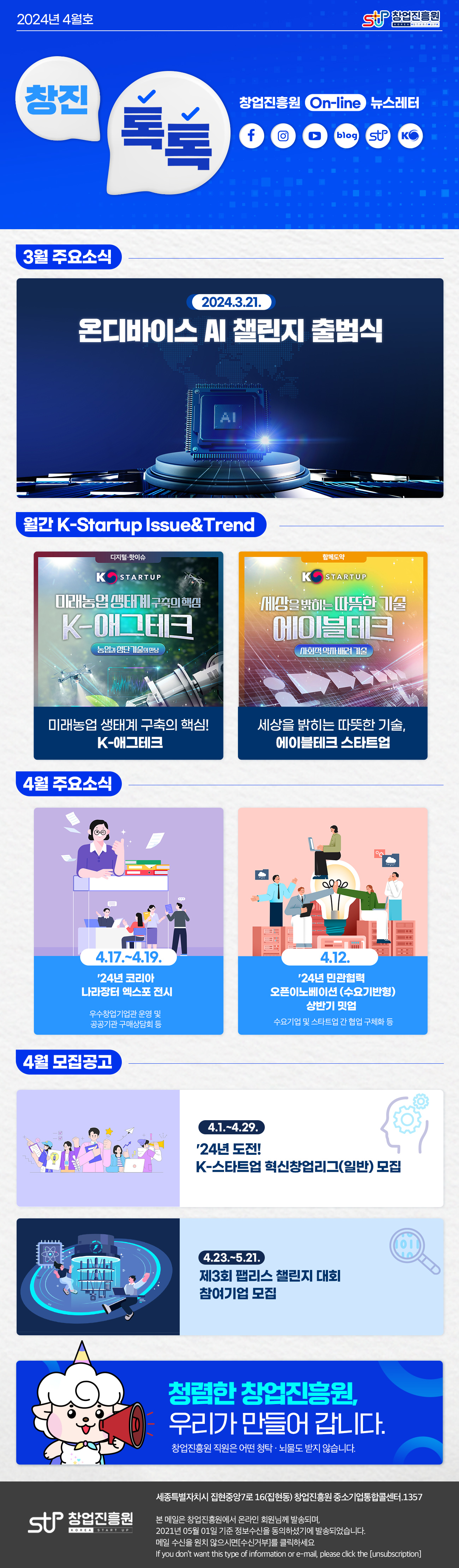 창업진흥원로고
창진톡톡 2024년 4월호
창업진흥원 On-Line 뉴스레터
페이스북 로고, 인스타그램 로고, 유튜브 로고, 블로그 로고, 창업진흥원 로고, K-Startup 로고

3월 주요소식
2024.3.21.
온디바이스 AI 챌린지 출범식

월간 K-Startup Issue & Trend
Issue & Trend 01 미래농업 생태계 구축의 핵심! K-애그테크
Issue & Trend 02 세상을 밝히는 따뜻한 기술, 에이블테크 스타트업

4월 주요소식
4.17.~19.
‘24년 코리아 나라장터 엑스포 전시
우수창업기업관 운영 및 공공기관 구매상담회 등
4.12.
’24년 민관협력 오픈이노베이션(수요기반형) 상반기 밋업
수요기업 및 스타트업 간 협업 구체화 등

4월 모집공고
4.1.~4.29.
’24년 도전! K-스타트업 혁신창업리그(일반) 모집
4.23.~5.21.
제3회 팹리스 챌린지 대회 참여기업 모집

청렴한 창업진흥원, 우리가 만들어 갑니다.
창업진흥원 직원은 어떤 청탁·뇌물도 받지 않습니다.

창업진흥원 로고
세종특별자치시 집현중앙7로 16(집현동) 창업진흥원 중소기업통합콜센터. 1357

본 메일은 창업진흥원에서 온라인 회원님께 발송하며,
2021년 05월 01일 기준 정보수신을 동의하셨기에 발송되었습니다.
메일 수신을 원치 않으시면 [수신거부]를 클릭하십시오.
if you don't want this type of information or e-mail, please click the [unsubion]