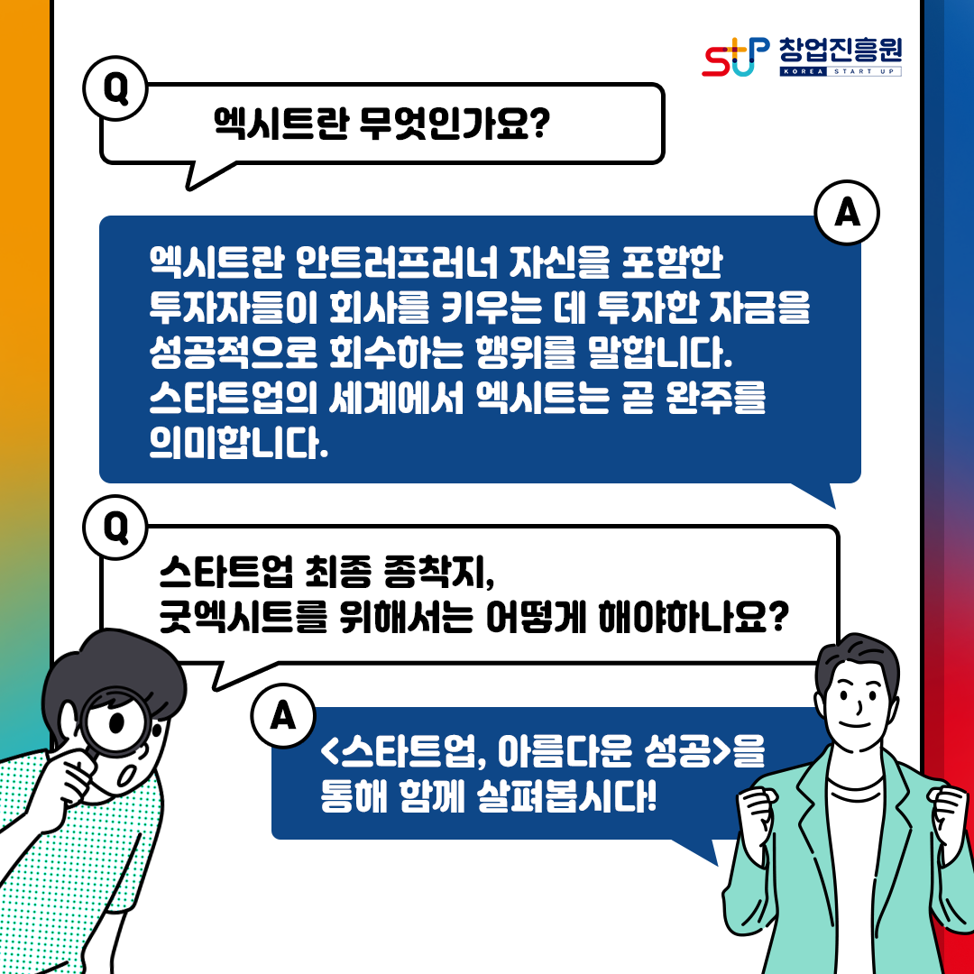 창업진흥원
Q.엑시트란 무엇인가요?
엑시트란 안트러프러너 자신을 포함한
투자자들이 회사를 키우는 데 투자한 자금을
성공적으로 회수하는 행위를 말합니다.
스타트업의 세계에서 엑시트는 곧 완주를
의미합니다.
Q.스타트업 최종 종착지, 굿엑시트를 위해서는 어떻게 해야하나요?
A.[스타트업, 아름다운 성공]을 통해 함께 살펴봅시다!