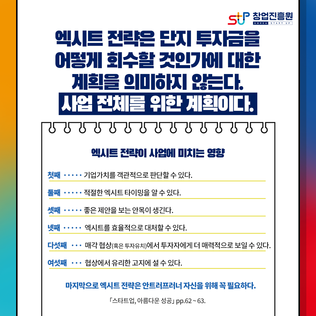 엑시트 전략은 단지 투자금을 
어떻게 회수할 것인가에 대한
계획을 의미하지 않는다.
사업전체를 위한 계획이다.
엑시트 전략이 사업에 미치는 영향
첫째, 기업가치를 객관적으로 판단할 수 있다.
둘째, 적절한 엑시트 타이밍을 알 수 있다.
셋째, 좋은 제안을 보는 안목이 생긴다.
넷째, 엑시트를 효율적으로 대처할 수 있다.
다섯째, 매각 협상(혹은 투자유치)에서 투자자에게 더 매력적으로 보일 수 있다.
여섯째, 협상에서 유리한 고지에 설 수 있다.
마지막으로 엑시트 전략은 아트러프러너 자신을 위해 꼭 필요하다.
[스타트업, 아름다운 성공] pp.62~63