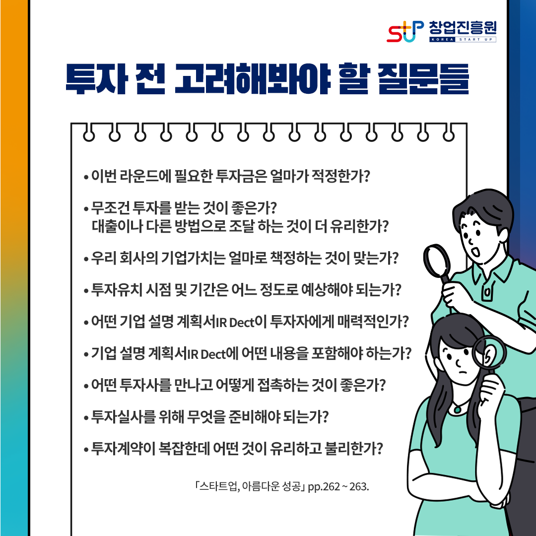 투자 전 고려해봐야 할 질문들
- 이번 라운드에 필요한 투자금은 얼마가 적정한가?
- 무조건 투자를 받는 것이 좋은가?
  대출이나 다른 방법으로 조달하는 것이 더 유리한가?
- 우리 회사의 기업가치는 얼마로 책정하는 것이 맞는가?
- 투자유치 시점 및 기간은 어느 정도로 예상해야 되는가?
- 어떤 기업 설명 계획서 IR Dect이 투자자에게 매력적인가?
- 기업 설명 계획서 IR Dect에 어떤 내용을 포함해야 하는가?
- 어떤 투자사를 만나고 어떻게 접촉하는 것이 좋은가?
- 투자실사를 위해 무엇을 준비해야 되는가?
- 투자계약이 복잡한데 어떤 것이 유리하고 불리한가?
[스타트업, 아름다운 성공] pp.262~263