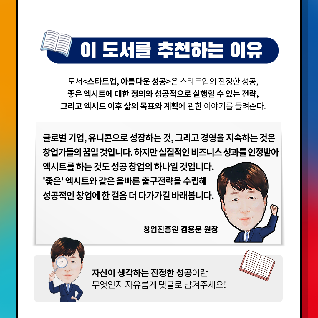 이 도서를 추천하는 이유
도서[스타트어, 아름다운 성공]은 스타트업의 진정한 성공,
좋은 엑시트에 대한 정의와 성공적으로 실행할 수 있는 전략,
그리고 엑시트 이후 삶의 목표와 계획에 관한 이야기를 들려준다.
글로벌 기업, 유니콘으로 성장하는 것, 그리고 경영을 지속하는 것은
창업가들의 꿈일 것입니다. 하지만 실절적인 비즈니스 성과를 인정받아
엑시트를 하는 것도 성공 창업의 하나일 것입니다.
좋은 엑시트와 같은 올바른 출구전략을 수립해
성공적인 창업에 한 걸음 더 다가가길 바래봅니다.
창업진흥원 김용문 원장.
자신이 생각하는 진정한 성공이란
무엇인지 자유롭게 댓글로 남겨주세요!