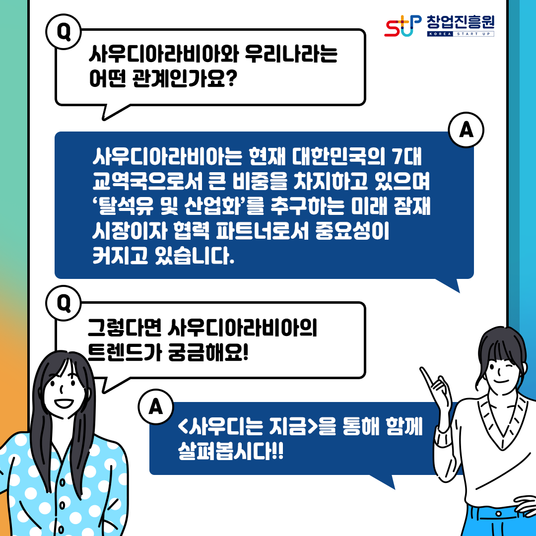 창업진흥원
Q.사우디아라비아와 우리나라는 어떤 관계인가요?
A.사우디아라비아는 현재 대한민국의 7대 교역국으로서 큰 비중을 차지하고 있으며
탈석유 및 산업화를 추구하는 미래 잠재 시장이자 협력 파트너로서 중요성이 커지고 있습니다.
Q.그렇다면 사우디아라비아의 트렌드가 궁금해요!
A.[사우디는 지금]을 통해 함께 살펴봅시다!