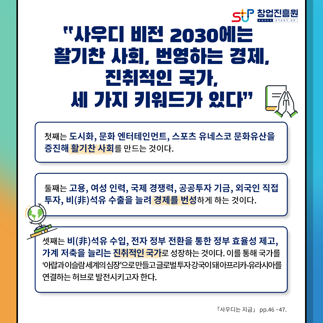 창업진흥원
사우디 비전 2030에는 활기찬 사회, 번영하는 경제, 진취적인 국가, 세 가지 키워드가 있다.
첫째는 도시화, 문화 엔터테인먼트, 스포츠 유네스코 문화유산을 증진해 활기찬 사회를 만드는 것이다.
둘째는 고용, 여성 인력, 국제 경쟁력, 공공투자 기금, 외국인 직접 투자, 비석유 수출을 늘려 경제를 번성하게 하는 것이다.
셋째는 비석유 수입, 전자정부 전환을 통한 정부 효율성 제고, 가계저축을 늘리는 지취적인 국가로 성장하는 것이다.
이를 통해 국가를 아랍과 이슬람 세계의 심장으로 만들고 글로벌 투자 강국이 돼 아프리카 유라시아를 
연결하는 허브로 발전시키고자 한다.
[사우디는 지금] p.46 ~47