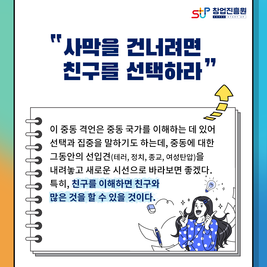 창업진흥원
사막을 건너려면 친구를 선택하라.
이 중동 격언은 중동 국가를 이해하는 데 있어 선택과 집중을 말하기도 하는데, 중동에 대한
그동안의 선입견(테러, 정치, 종교, 여성탄압)을 내려놓고 새로운 시선으로 바라보면 좋겠다.
특히, 친구를 이해하면 친구와 많은 것을 할 수 있을 것이다.