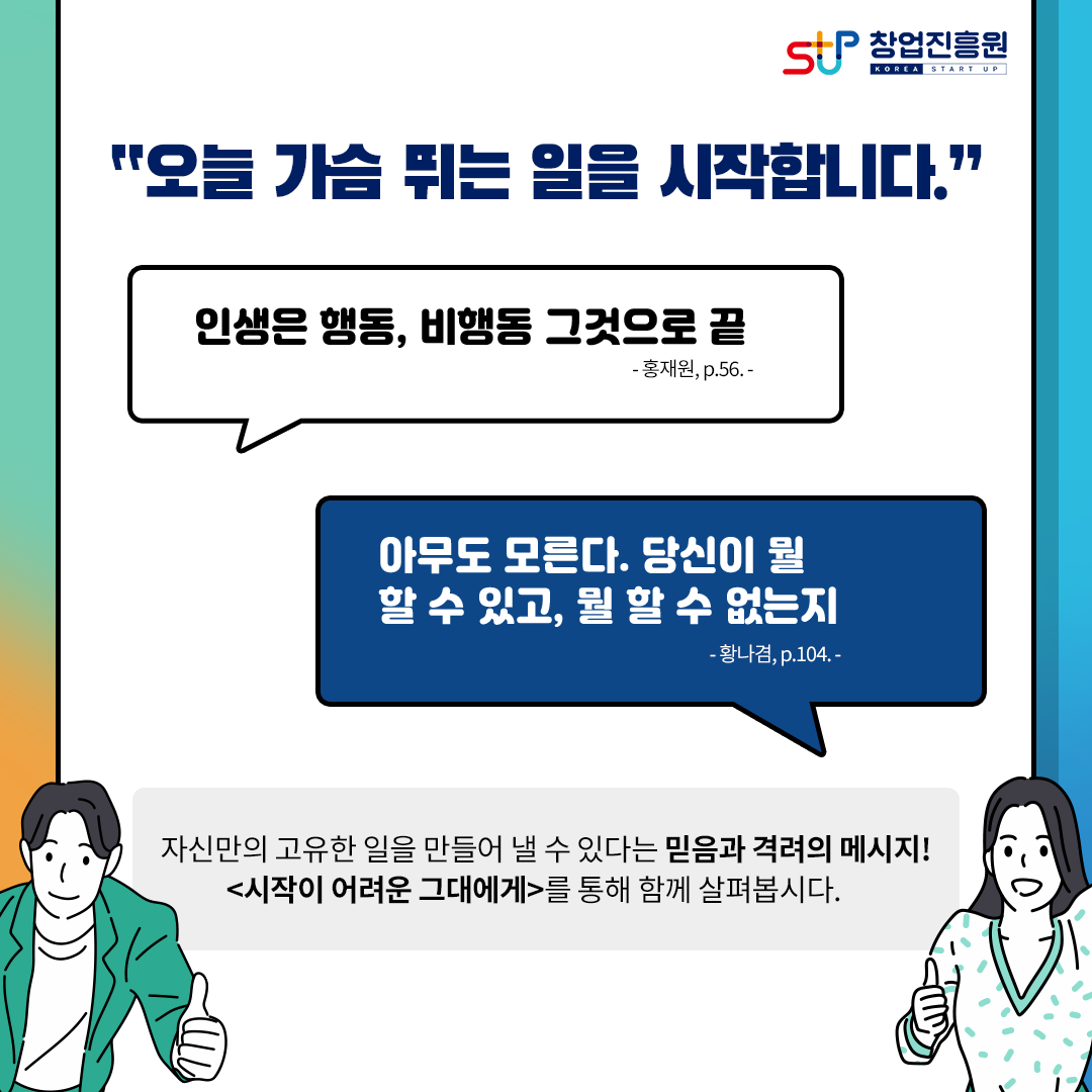창업진흥원
오늘 가슴 뛰는 일을 시작합니다.
인생은 행동, 비행동 그것으로 끝. 홍재원, p.56
아무도 모른다. 당신이 뭘 할 수 있고, 뭘 할 수 없는지. 황나겸, p.104
자신만의 고유한 일을 만들어 낼 수 있다는 믿음과 격려의 메시지!
[시작이 어려운 그대에게]를 통해 함께 살펴봅시다.