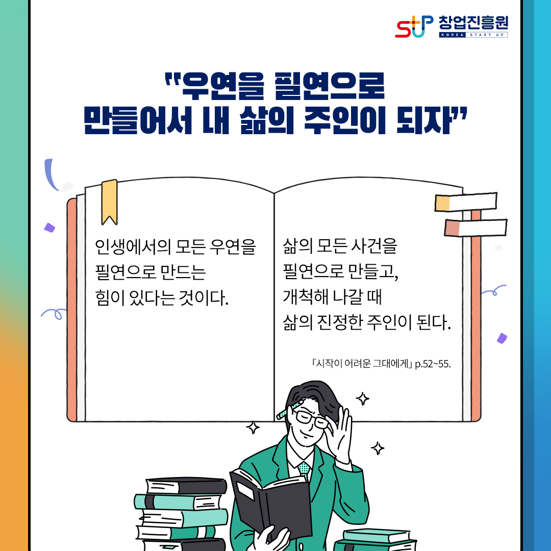창업진흥원
우연을 필연으로 만들어서 내 삶의 주인이 되자
인생에서의 모든 우연을 필연으로 만드는 힘이 있다는 것이다.
삶의 모든 사건을 필연으로 만들고, 개척해 나갈 때 삶의 지정한 주인이 된다.
[시작이 어려운 그대에게] p.52~55