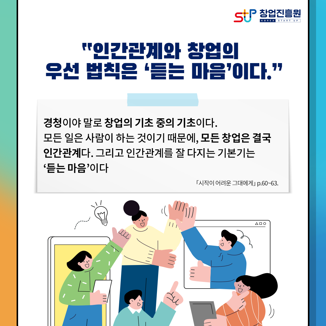 창업진흥원
인간관계와 창업의 우선 법칙은 듣는 마음이다.
경청이야말로 창업의 기초 중의 기초이다.
모든 일은 사람이 하는 것이기 때문에, 모든 창업은 결국
인간관계다. 그리고 인간관계를 잘 다지는 기본기는 듣는 마음이다.
[시작이 어려운 그대에게] p.60~63 border=
