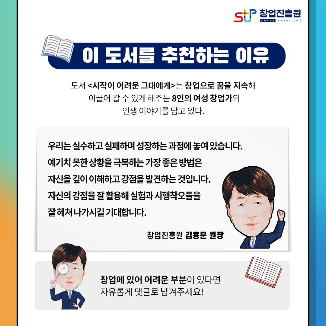 창업진흥원
이 도서를 추천하는 이유
도서 [시작이 어려운 그대에게] 는 창업으로 꿈을 지고해 이끌어 갈 수 있게
해주는 8인의 여성 창업가의 인생 이야기를 담고 있다.
우리는 실수하고 실패하며 성장하는 과정에 놓여 있습니다.
예기치 못한 상황을 극복하는 가장 좋은 방법은 자신을 깊이 이해하고
강점을 발견하는 것입니다.
자신의 강점을 잘 활용해 실험과 시행착오들을 잘 헤쳐 나가시길 기대합니다.
창업진흥원 김용문 원장.
창업에 있어 어려운 부분이 있다면 자유롭게 댓글로 남겨주세요!
