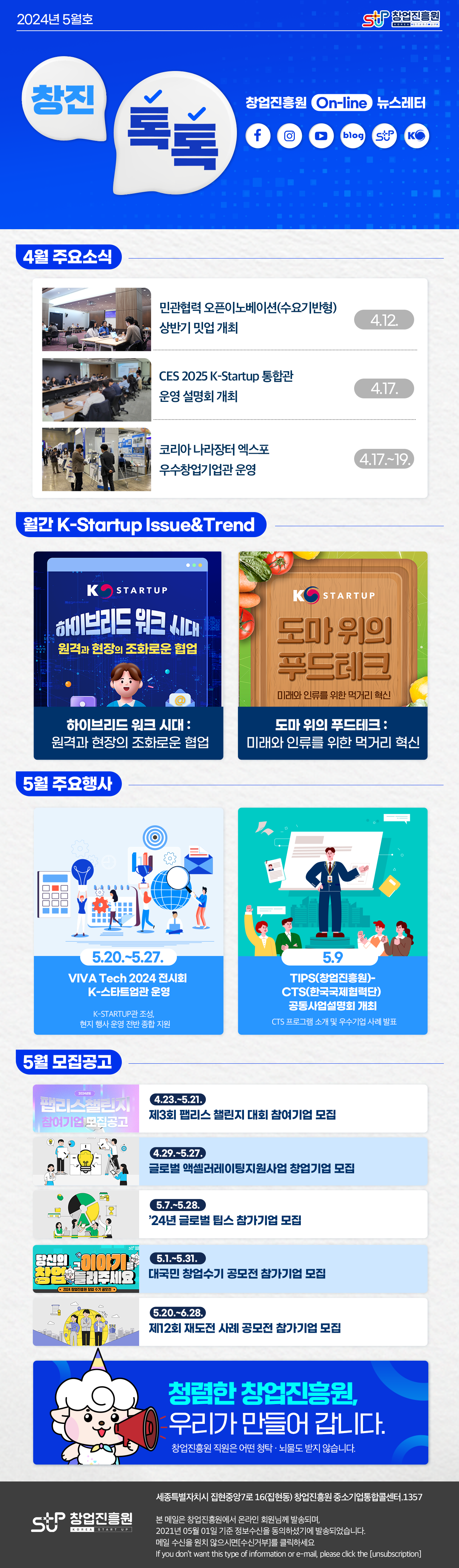 창업진흥원로고
창진톡톡 2024년 5월호
창업진흥원 On-line 뉴스레터 
페이스북 로고, 인스타그램 로고, 유튜브 로고, 블로그 로고, 창업진흥원 로고, K-Startup 로고

4월 주요소식
4월 12일 민관협력 오픈이노베이션(수요기반형) 상반기 밋업 개최
4월 17일 CES 2025 K-Startup 통합관 운영 설명회 개최
4월 17일~19일 코리아 나라장터 엑스포 우수창업기업관 운영

월간 K-Startup Issue&Trend
하이브리드 워크 시대 : 원격과 현장의 조화로운 협업
도마 위의 푸드테크 : 미래와 인류를 위한 먹거리 혁신

5월 주요행사
5월 20일~5월 27일
VIVA Tech 2024 전시회 K-스타트업관 운영
K-Startup관 조성, 현지 행사 운영 전반 종합 지원

5월 9일
TIPS(창업진흥원)-CTS(한국국제협력단) 공동사업설명회 개최 
CTS 프로그램 소개 및 우수기업 사례 발표

5월 모집공고
4.23.~5.21.
제3회 팹리스 챌린지 대회 참여기업 모집
4.29.~5.27.
글로벌 액셀러레이팅지원사업 창업기업 모집
5.7.~5.28.
'24년 글로벌 팁스 참가기업 모집
5.1.~5.31.
대국민 창업수기 공모전 참가기업 모집
5.20~6.28.
제12회 재도전 사례 공모전 참가기업 모집

청렴한 창업진흥원, 우리가 만들어 갑니다.
창업진흥원 직원은 어떤 청탁·뇌물도 받지 않습니다.

창업진흥원 로고
세종특별자치시 집현중앙7로 16(집현동) 창업진흥원 중소기업통합콜센터. 1357

본 메일은 창업진흥원에서 온라인 회원님께 발송하며,
2021년 05월 01일 기준 정보수신을 동의하셨기에 발송되었습니다.
메일 수신을 원치 않으시면 [수신거부]를 클릭하십시오.
if you don't want this type of information or e-mail, please click the [unsubion]