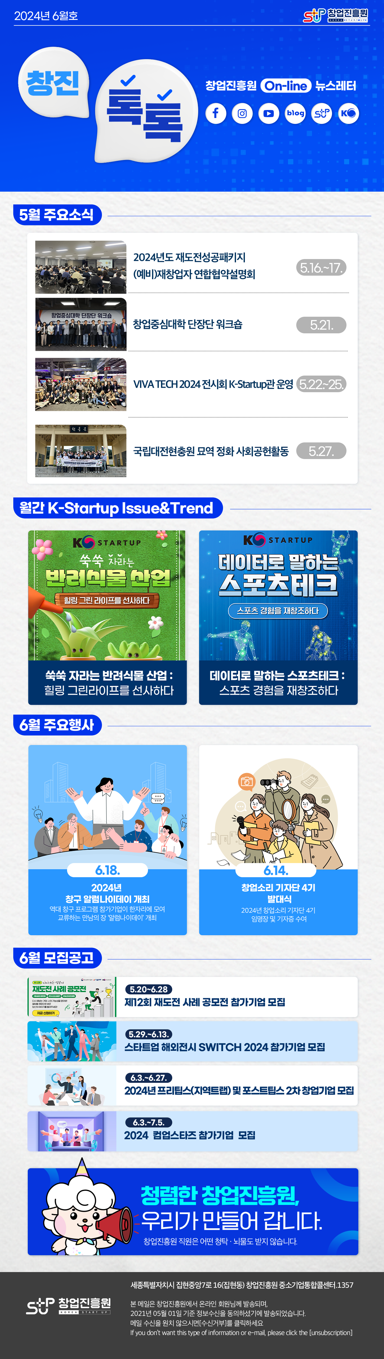 창업진흥원로고
창진톡톡 2024년 6월호
창업진흥원 On-Line 뉴스레터
페이스북 로고, 인스타그램 로고, 유튜브 로고, 블로그 로고, 창업진흥원 로고, K-Startup 로고

5월 주요소식
2024년도 재도전성공패키지 (예비)재창업자 연합협약설명회 5.16.~17.
창업중심대학 단장단 워크숍 5.21.
VIVA TECH 2024 전시회 K-Startup관 운영 5.22.~25.
국립대전현충원 묘역 정화 사회공헌활동 5.27.

월간 K-Startup Issue&Trend
쑥쑥 자라는 반려식물 산업 : 힐링 그린라이프를 선사하다
데이터로 말하는 스포츠테크 : 스포츠 경험을 재창조하다

6월 주요행사
6.18.
2024년 창구 알럼나이데이 개최
역대 창구 프로그램 참가기업이 한자리에 모여 교류하는 만남의 장 '알럼나이데이' 개최
6.14.
창업소리 기자단 4기 발대식
2024년 창업소리 기자단 4기 임명장 및 기자증 수여

6월 모집공고
5.20~6.28
제12회 재도전 사례 공모전 참가기업 모집
5.29.~6.13.
스타트업 해외전시 SWITCH 2024 참가기업 모집
6.3.~6.27.
2024년 프리팁스(지역트랩) 및 포스트팁스 2차 창업기업 모집
6.3.~7.5.
2024 컴업스타즈 참가기업 모집

청렴한 창업진흥원, 우리가 만들어 갑니다.
창업진흥원 직원은 어떤 청탁·뇌물도 받지 않습니다.

창업진흥원 로고
세종특별자치시 집현중앙7로 16(집현동) 창업진흥원 중소기업통합콜센터. 1357

본 메일은 창업진흥원에서 온라인 회원님께 발송하며,
2021년 05월 01일 기준 정보수신을 동의하셨기에 발송되었습니다.
메일 수신을 원치 않으시면 [수신거부]를 클릭하십시오.
if you don't want this type of information or e-mail, please click the [unsubion]