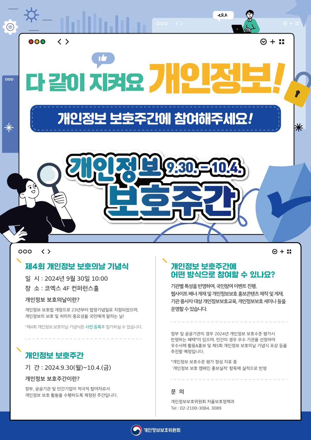 다 같이 지켜요 개인정보!
개인정보 보호주간에 참여해주세요!
개인정보 보호주간 9.30. - 10.4.

제4회 개인정보 보호의날 기념식
일시 : 2024년 9월 30일 10:00
장소 : 코엑스 4F 컨퍼런스홀
개인정보 보호의날이란?
개인정보 보호법 개정으로 23년부터 법정기념일로 지정되었으며,
개인정보의 보호 및 처리의 중요성을 국민에게 알리는 날!
*제4회 개인정보 보호의날 기념식은 사전 등록후 참가하실 수 있습니다.

개인정보 보호주간
기간 : 2024.9.30(월)~10.4.(금)
개인정보 보호주간이란?
정부, 공공기관 및 민간기업이 적극적 참여자로서
개인정보 보호 활동을 수행하도록 제정된 주간입니다.

개인정보 보호주간에 어떤 방식으로 참여할 수 있나요?
기관별 특성을 반영하여, 국민참여 이벤트 진행,
웹사이트 배너 게재 및 개인정보보호 홍보콘텐츠 제작 및 게재,
기관 종사자 대상 개인정보보호교육, 개인정보보호 세미나 등을
운영할 수 있습니다.
정부 및 공공기관의 경우 2024년 개인정보 보호수준 평가시
반영하는 혜택*이 있으며, 민간의 경우 우수 기관을 선정하여
우수사례 활용&홍보 및 제 5회 개인정보 보호의날 기념식 포상 등을
추진할 예정입니다.
*개인정보 보호수준 평가 정성 지표 중
'개인정보 보호 캠페인 홍보실적' 항목에 실적으로 반영

문의
개인정보보호위원회 자율보호정책과
Tel : 02-2100-3084, 3089

개인정보보호위원회