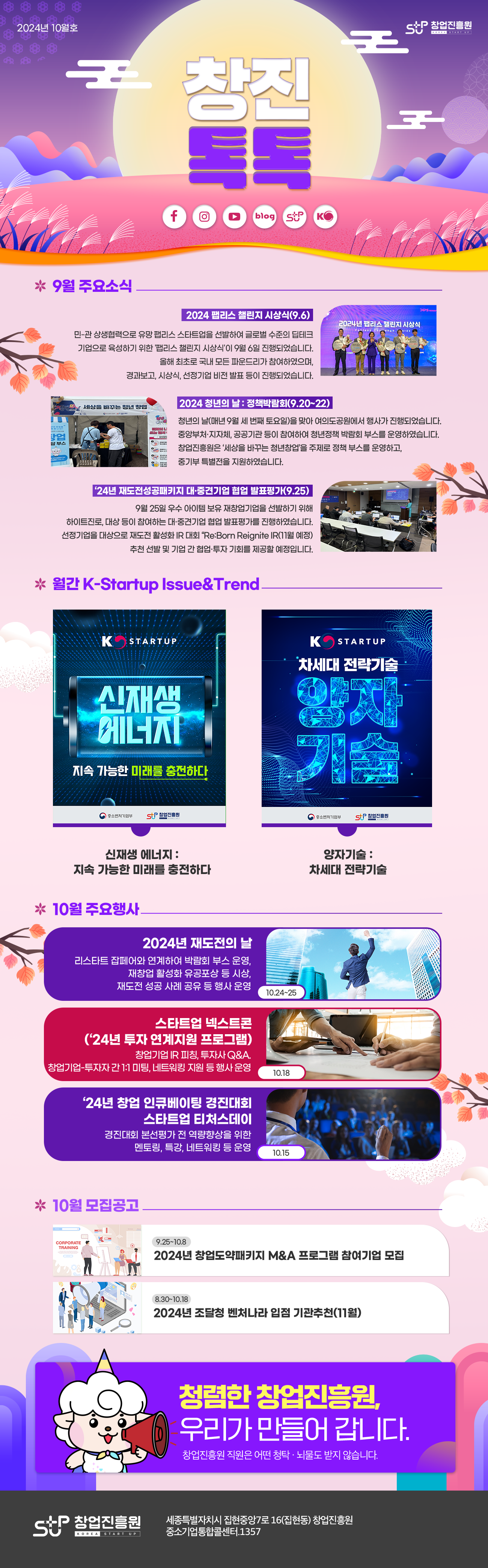 2024년 10월호 창업진흥원 
창진톡톡 

9월 주요소식
2024 팹리스 챌린지 시상식(9.6)
민-관 상생협력으로 유망 팹리스 스타트업을 선발하여 글로벌 수준의 딥테크 기업으로 육성하기 위한 '팹리스 챌린지 시상식'이 9월 6일 진행되었습니다.올해 최초로 국내 모든 파운드리가 참여하였으며, 경과보고, 시상식, 선정기업 비전 발표 등이 진행되었습니다.

2024 청년의 날 : 정책박람회(9.20~22)
청년의 날(매년 9월 세 번째 토요일)을 맞아 여의도공원에서 행사가 진행되었습니다. 중앙부처ㆍ지자체, 공공기관 등이 참여하여 청년정책 박람회 부스를 운영하였습니다. 창업진흥원은 '세상을 바꾸는 청년창업'을 주제로 정책 부스를 운영하고, 중기부 특별전을 지원하였습니다.

'24년 재도전성공패키지 대ㆍ중견기업 협업 발표평가(9.25)
9월 25일 우수 아이템 보유 재창업기업을 선발하기 위해 하이트진로, 대상 등이 참여하는 대ㆍ중견기업 협업 발표평가를 진행하였습니다. 선정기업을 대상으로 재도전 활성화 IR 대회 'Re:Born Reignite IR(11월 예정) 추천 선발 및 기업 간 협업ㆍ투자 기회를 제공할 예정입니다.

월간 K-Startup Issue&Trend
신재생 에너지 포스터 이미지, 양자기술 포스터 이미지
신재생 에너지 : 지속 가능한 미래를 충전하다
양자기술 : 차세대 전략기술

10월 주요행사
2024년 재도전의 날(10.24~25) : 리스타트 잡페어와 연계하여 박람회 부스 운영, 재창업 활성화 유공포상 등 시상, 재도전 성공 사례 공유 등 행사 운영
스타트업 넥스트콘('24년 투자 연계지원 프로그램)(10.18) : 창업기업 IR 피칭, 투자사 Q&A, 창업기업-투자자 간 1:1 미팅, 네트워킹 지원 등 행사 운영
'24년 창업 인큐베이팅 경진대회 스타트업 티처스데이(10.15) : 경진대회 본선평가 전 역량 향상을 위한 멘토링, 특강, 네트워킹 등 운영

10월 모집공고
2024년 창업도약패키지 M&A 프로그램 참여기업 모집(9.25~10.8)
2024년 조달청 벤처나라 입점 기관추천(11월)(8.30-10.18)

청렴한 창업진흥원, 우리가 만들어 갑니다. 창업진흥원 직원은 어떠한 청탁ㆍ뇌물도 받지 않습니다.

창업진흥원 세종특별자치시 집현중앙7로 16(집현동) 창업진흥원
중소기업통합콜센터. 1357