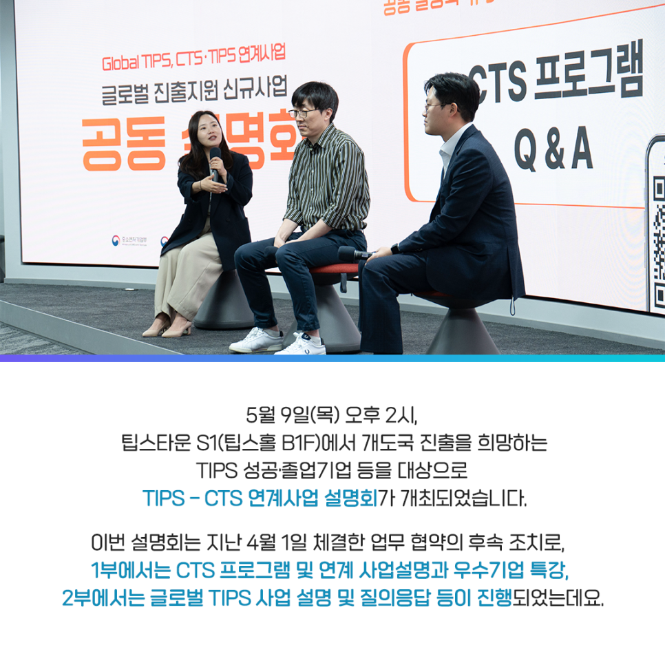 5월 9일(목) 오후 2시,
팁스타운 S1(팁스홀 B1F)에서 개도국 진출을 희망하는
TIPS 성공·졸업기업 등을 대상으로
TIPS - CTS 연계사업 설명회가 개최되었습니다.

이번 설명회는 지난 4월 1일 체결한 업무 협약의 후속 조치로,
1부에서는 CTS 프로그램 및 연계 사업설명과 우수기업 특강,
2부에서는 글로벌 TIPS 사업 설명 및 질의응답 등이 진행되었는데요.