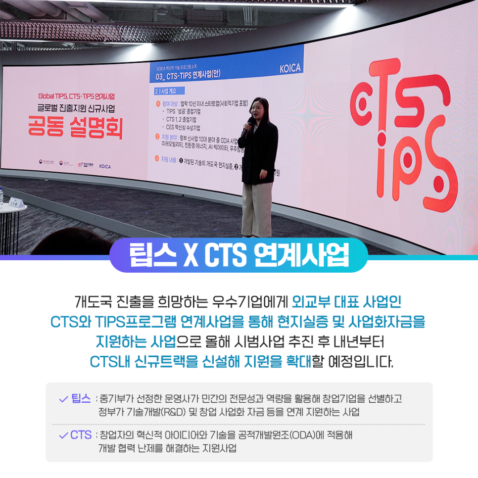 팁스 X CTS 연계사업

개도국 진출을 희망하는 우수기업에게 외교부 대표사업인
CTS와 TIPS프로그램 연계사업을 통해 현지실증 및 사업화자금을
지원하는 사업으로 올해 시범사업 추진 후 내년부터
CTS내 신규트랙을 신설해 지원을 확대할 예정입니다.


· 팁스 : 중기부가 선정한 운영사가 민간의 전문성과 역량을 활용해 창업기업을 선별하고 정부가 기술개발(R&D) 및 창업 사업화 자금 등을 연계 지원하는 사업

· CTS : 창업자의 혁신적 아이디어와 기술을 공적개발원조(ODA)에 적용해 개발 협력 난제를 해결하는 지원사업