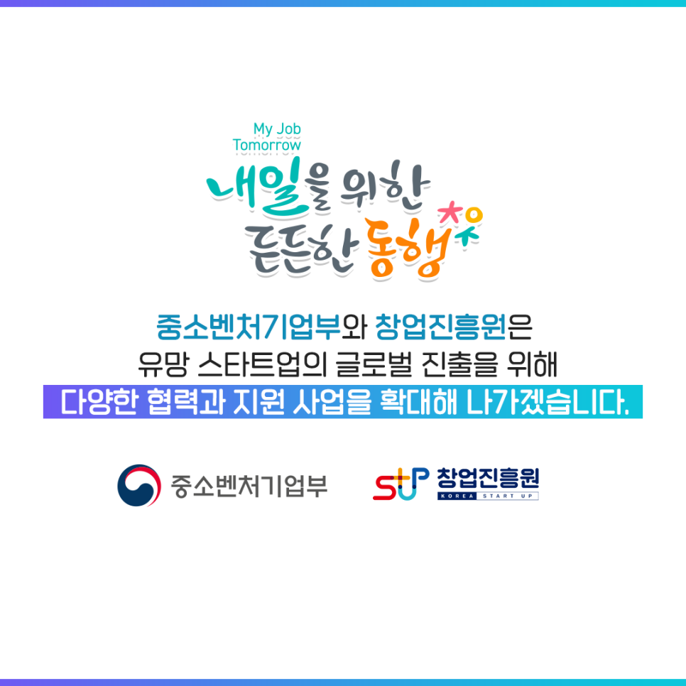 내일을 위한 든든한 동행

중소벤처기업부와 창업진흥원은
유망 스타트업의 글로벌 진출을 위해
다양한 협력과 지원 사업을 확대해 나가겠습니다.
