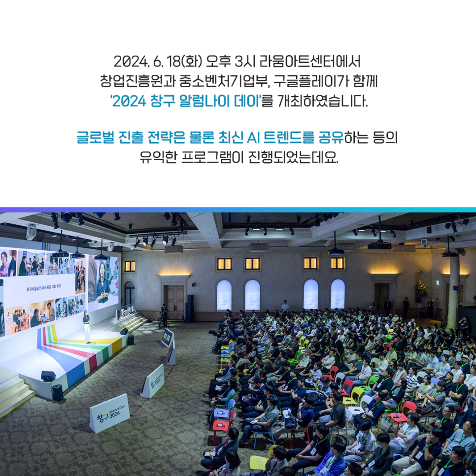 2024.6.18(화) 오후 3시 리움아트센터에서
창업진흥원과 중소벤처기업부, 구글플레이가 함께
'2024 창구 알럼나이 데이'를 개최하였습니다.

글로벌 진출 전략은 물론 최신 AI 트렌드를 공유하는 등의
유익한 프로그램이 진행되었는데요.