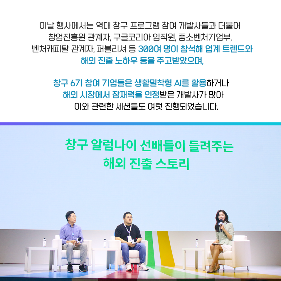 이날 행사에서는 역대 창구 프로그램 참여 개발사들과 더불어
창업진흥원 관계자, 구글코리아 임직원, 중소벤처기업부,
벤처캐피탈 관계자, 퍼블리셔 등 300여 명이 참석해 업계 트렌드와
해외 진출 노하우 등을 주고받았으며,

창구 6기 참여 기업들은 생활밀착형 AI를 활용하거나
해외 시장에서 잠재력을 인정받은 개발사가 많아
이와 관련한 세션들도 여럿 진행되었습니다.